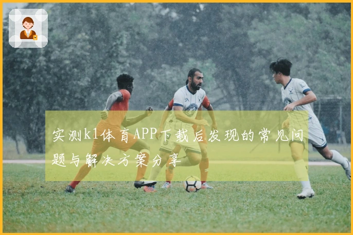 实测k1体育APP下载后发现的常见问题与解决方案分享