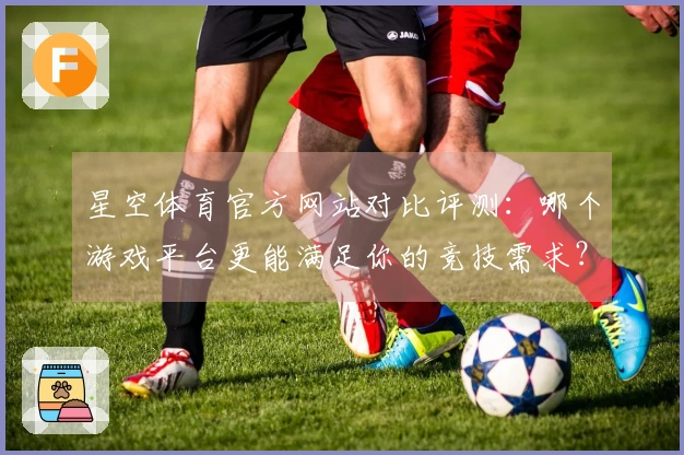 星空体育官方网站对比评测：哪个游戏平台更能满足你的竞技需求？